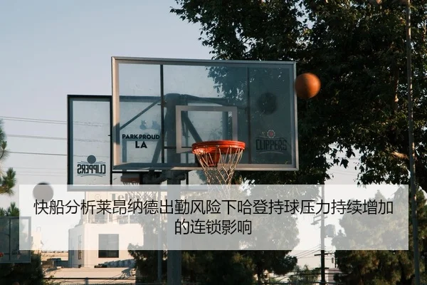 快船分析莱昂纳德出勤风险下哈登持球压力持续增加的连锁影响