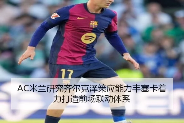 AC米兰研究齐尔克泽策应能力丰塞卡着力打造前场联动体系